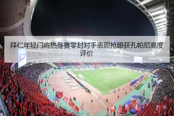 拜仁年轻门将热身赛零封对手表现抢眼获孔帕尼高度评价