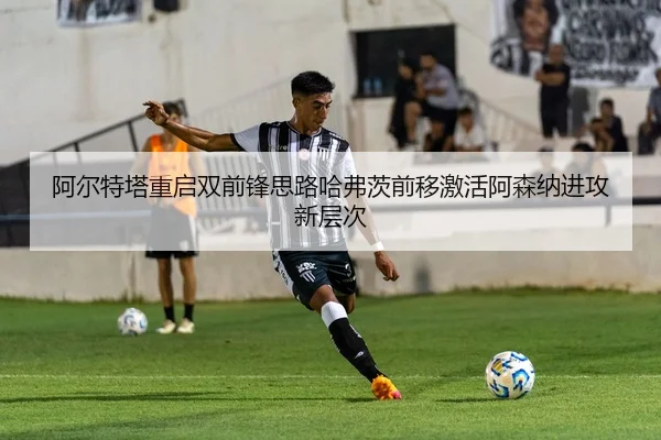 阿尔特塔重启双前锋思路哈弗茨前移激活阿森纳进攻新层次