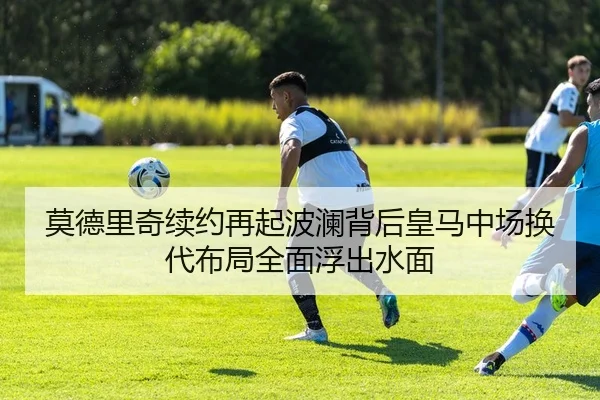 莫德里奇续约再起波澜背后皇马中场换代布局全面浮出水面