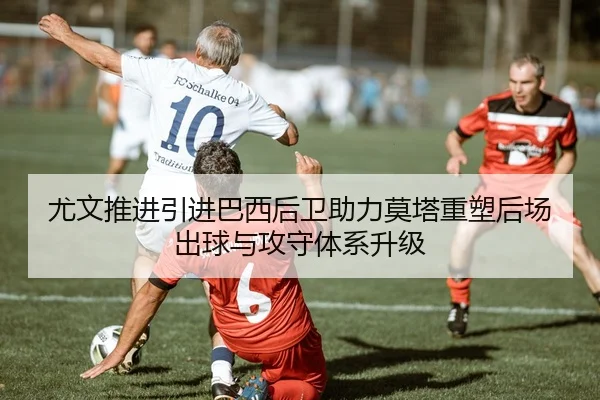 尤文推进引进巴西后卫助力莫塔重塑后场出球与攻守体系升级