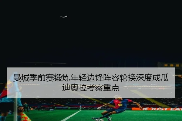 曼城季前赛锻炼年轻边锋阵容轮换深度成瓜迪奥拉考察重点