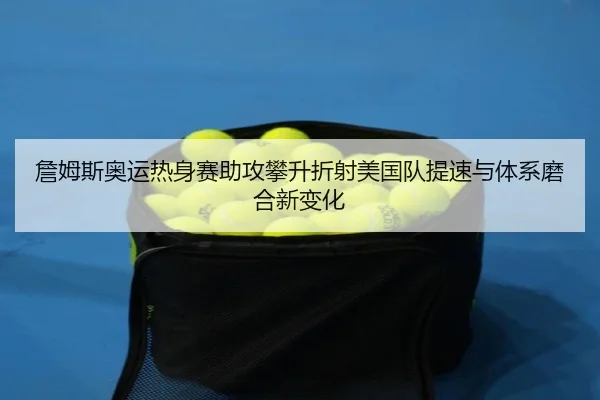 詹姆斯奥运热身赛助攻攀升折射美国队提速与体系磨合新变化